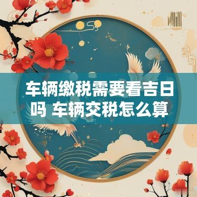 车辆缴税需要看吉日吗 车辆交税怎么算