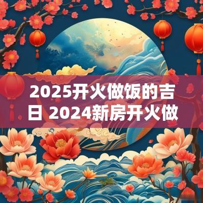 2025开火做饭的吉日 2025新房开火做饭吉日
