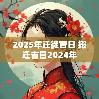 2025年迁徙吉日 搬迁吉日2025年
