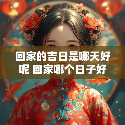 回家的吉日是哪天好呢 回家哪个日子好一点