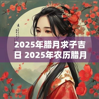 2025年腊月求子吉日 2025年农历腊月结婚吉日