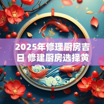 2025年修理厨房吉日 修建厨房选择黄道吉日