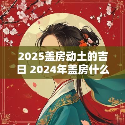2025盖房动土的吉日 2025年盖房什么时间动土好