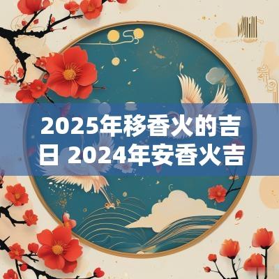 2025年移香火的吉日 2025年安香火吉日
