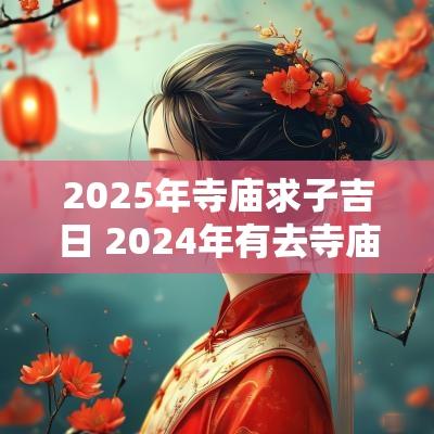 2025年寺庙求子吉日 2025年有去寺庙拜佛的吗