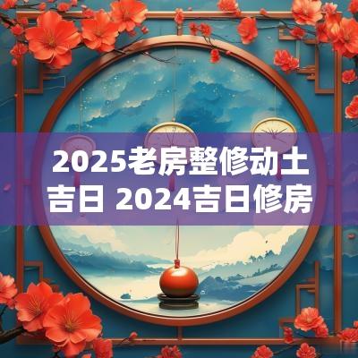 2025老房整修动土吉日 2025吉日修房顶动土开工