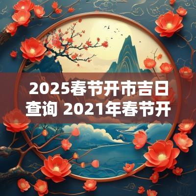 2025春节开市吉日查询 2025年春节开市黄道吉日