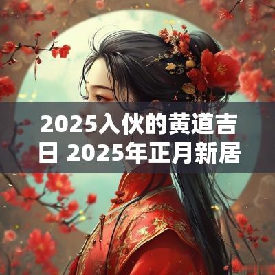 2025入伙的黄道吉日 2025年正月新居入伙黄道吉日