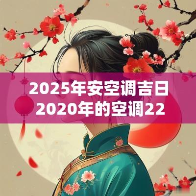 2025年安空调吉日 2025年的空调22年安装