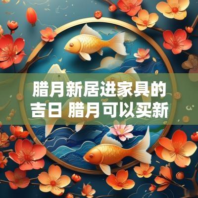 腊月新居进家具的吉日 腊月可以买新家具搬进家吗