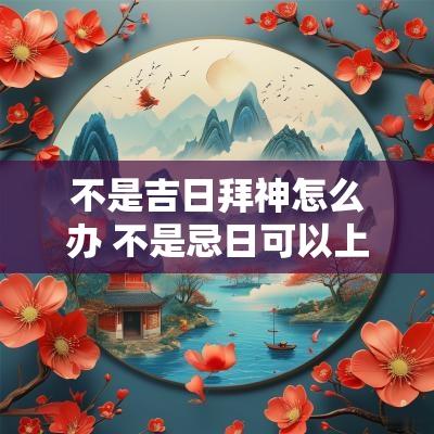 不是吉日拜神怎么办 不是忌日可以上坟吗
