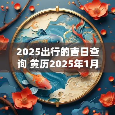 2025出行的吉日查询 黄历2025年1月出行黄道吉日查询