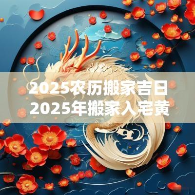 2025农历搬家吉日 2025年搬家入宅黄道吉日