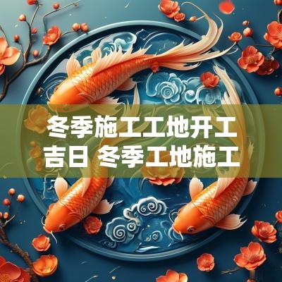 冬季施工工地开工吉日 冬季工地施工注意事项