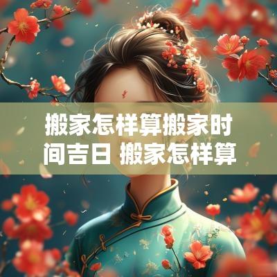 搬家怎样算搬家时间吉日 搬家怎样算搬家时间吉日和日期