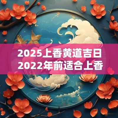 2025上香黄道吉日 2025年前适合上香的日子