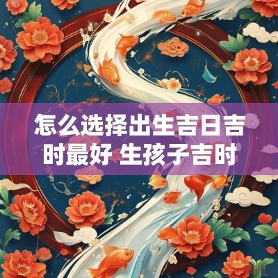 怎么选择出生吉日吉时最好 生孩子吉时吉日怎么挑选