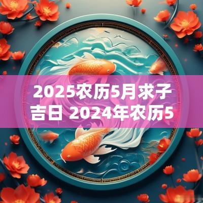 2025农历5月求子吉日 2025年农历5月18日黄道吉日查询