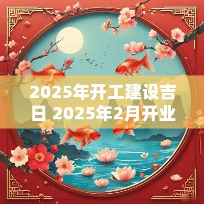2025年开工建设吉日 2025年2月开业黄道吉日