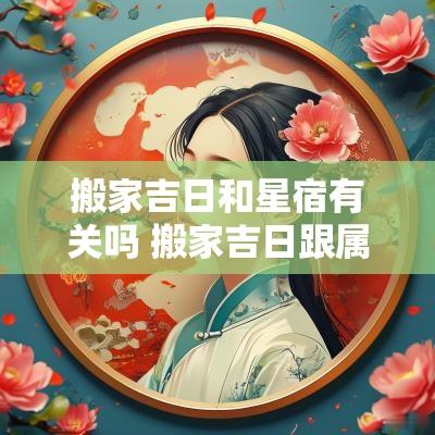 搬家吉日和星宿有关吗 搬家吉日跟属相有关系吗