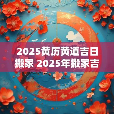 2025黄历黄道吉日搬家 2025年搬家吉日查询黄道吉日