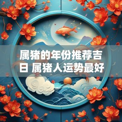属猪的年份推荐吉日 属猪人运势最好的年份是哪一年