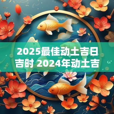 2025最佳动土吉日吉时 2025年动土吉日一览表