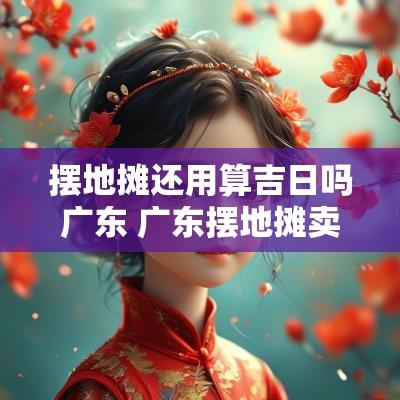 摆地摊还用算吉日吗广东 广东摆地摊卖什么好