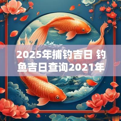 2025年捕钓吉日 钓鱼吉日查询2025年黄道吉日
