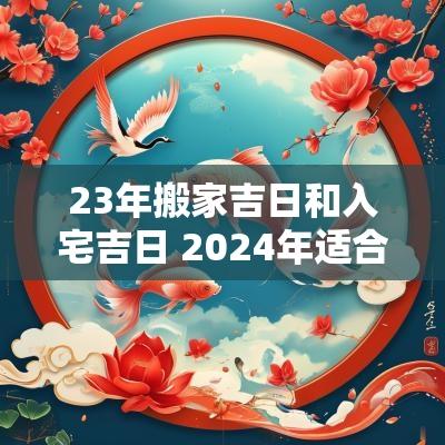 23年搬家吉日和入宅吉日 2025年适合搬家入宅的日子
