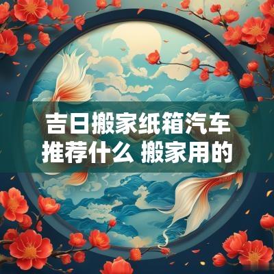 吉日搬家纸箱汽车推荐什么 搬家用的纸箱子价格