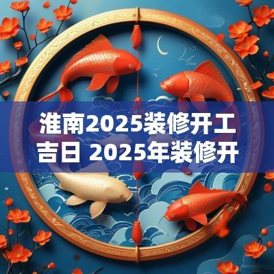 淮南2025装修开工吉日 2025年装修开工黄道吉日