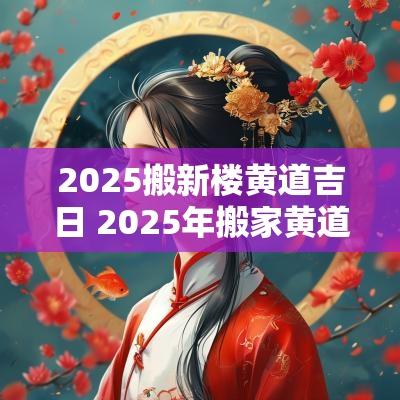 2025搬新楼黄道吉日 2025年搬家黄道吉日一览表