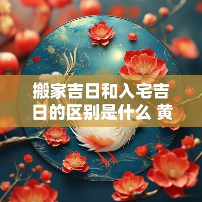 搬家吉日和入宅吉日的区别是什么 黄道吉日宜搬家宜入宅区别是什么