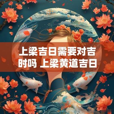 上梁吉日需要对吉时吗 上梁黄道吉日查询2025