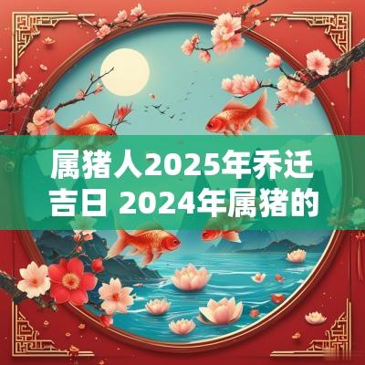 属猪人2025年乔迁吉日 2025年属猪的乔迁新居最佳日期