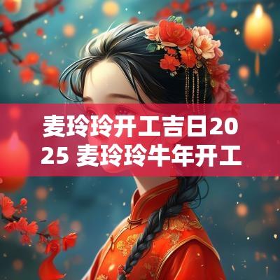 麦玲玲开工吉日2025 麦玲玲蛇年开工吉日
