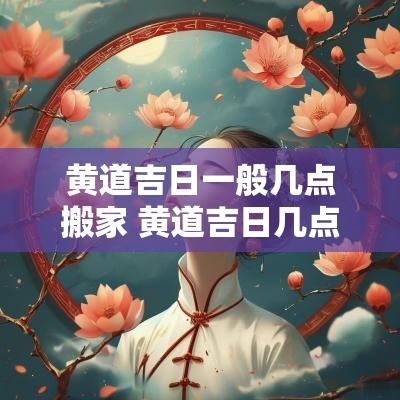 黄道吉日一般几点搬家 黄道吉日几点搬家