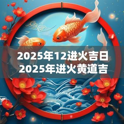 2025年12进火吉日 2025年进火黄道吉日