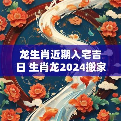 龙生肖近期入宅吉日 生肖龙2025搬家入宅吉日查询
