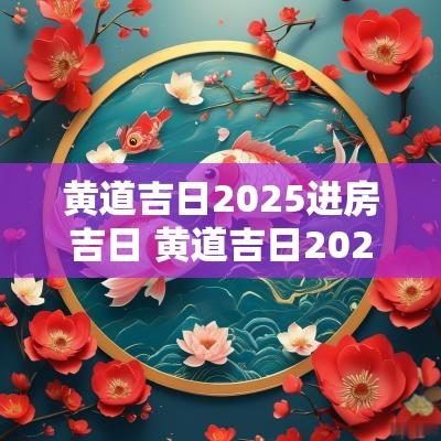 黄道吉日2025进房吉日 黄道吉日2025进房吉日时辰