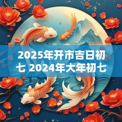 2025年开市吉日初七 2025年大年初七是黄道吉日吗