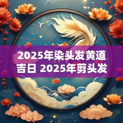 2025年染头发黄道吉日 2025年剪头发黄道吉日
