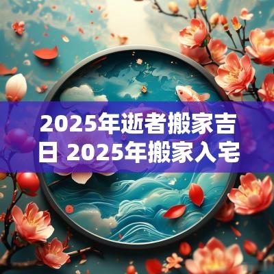 2025年逝者搬家吉日 2025年搬家入宅黄道吉日