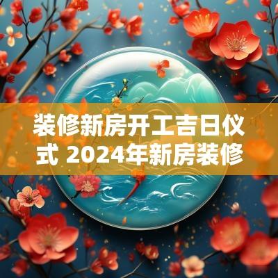 装修新房开工吉日仪式 2025年新房装修开工黄道吉日