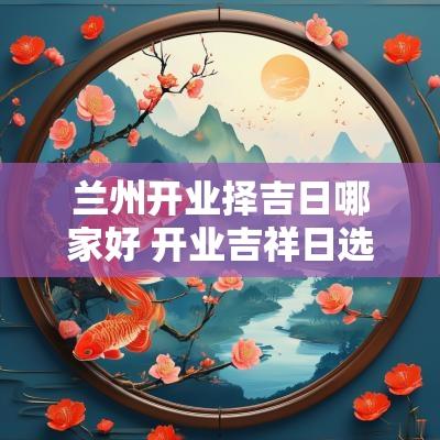 兰州开业择吉日哪家好 开业吉祥日选择