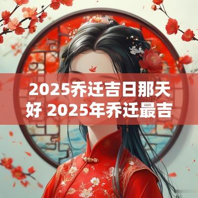 2025乔迁吉日那天好 2025年乔迁最吉利的日子