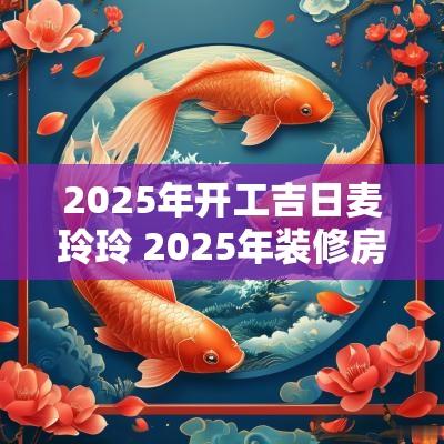 2025年开工吉日麦玲玲 2025年装修房子开工吉日