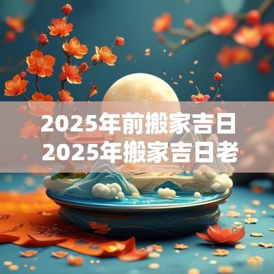 2025年前搬家吉日 2025年搬家吉日老黄历完整版