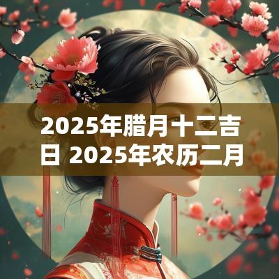 2025年腊月十二吉日 2025年农历二月十二是黄道吉日吗